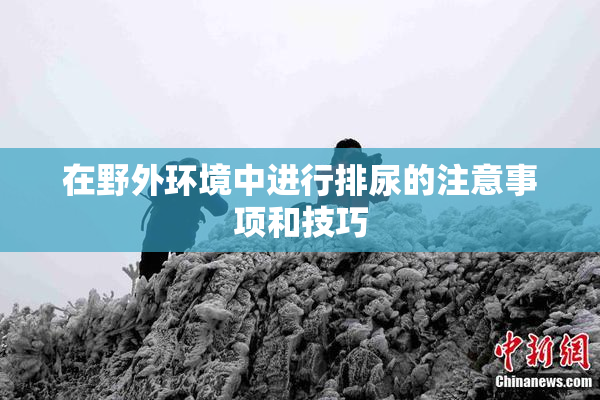 在野外环境中进行排尿的注意事项和技巧