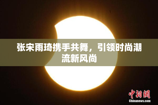 张宋雨琦携手共舞，引领时尚潮流新风尚