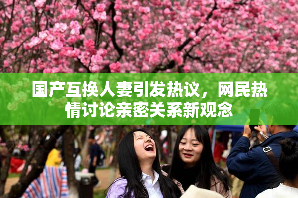 国产互换人妻引发热议，网民热情讨论亲密关系新观念