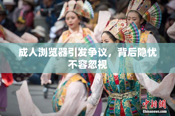 成人浏览器引发争议，背后隐忧不容忽视