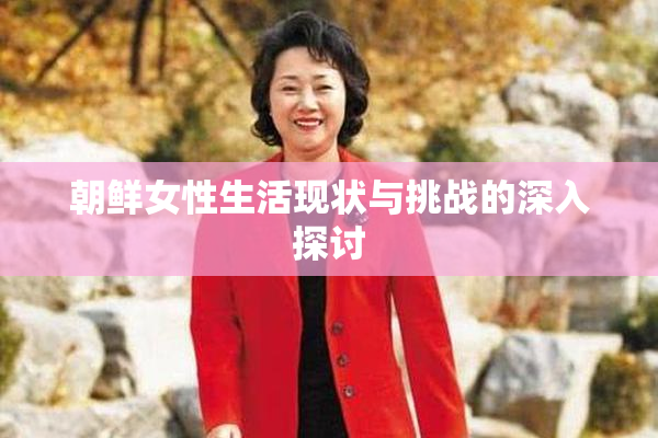 朝鲜女性生活现状与挑战的深入探讨