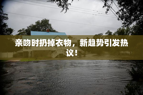 亲吻时扔掉衣物，新趋势引发热议！