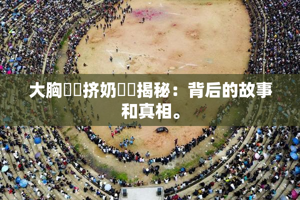 大胸❌‌挤奶❌‌揭秘：背后的故事和真相。
