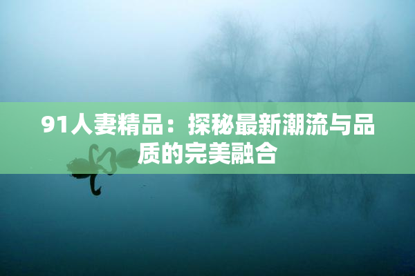91人妻精品：探秘最新潮流与品质的完美融合