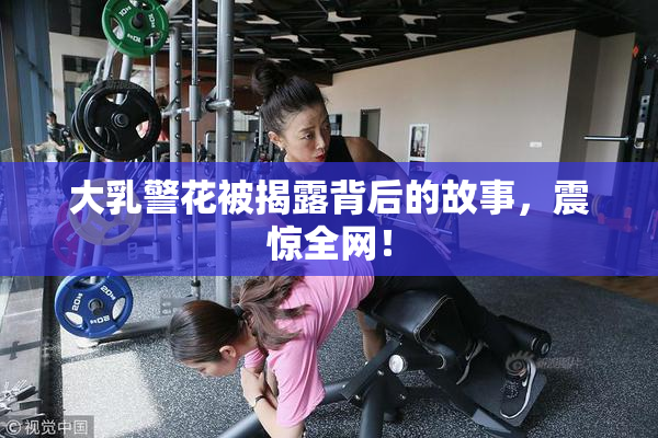 大乳警花被揭露背后的故事，震惊全网！
