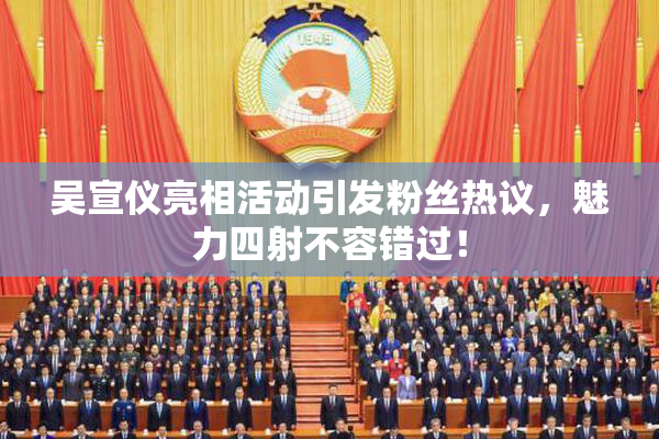 吴宣仪亮相活动引发粉丝热议，魅力四射不容错过！