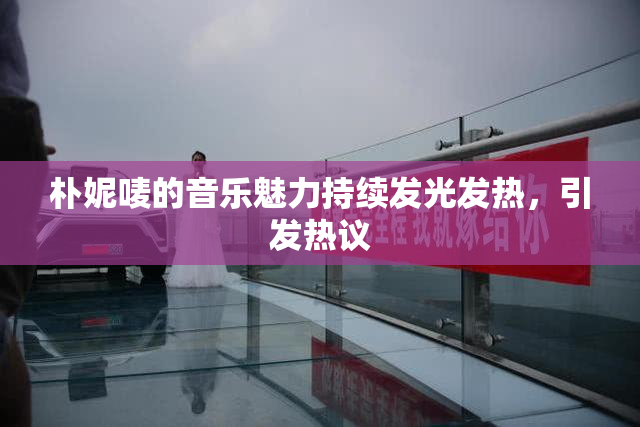 朴妮唛的音乐魅力持续发光发热，引发热议