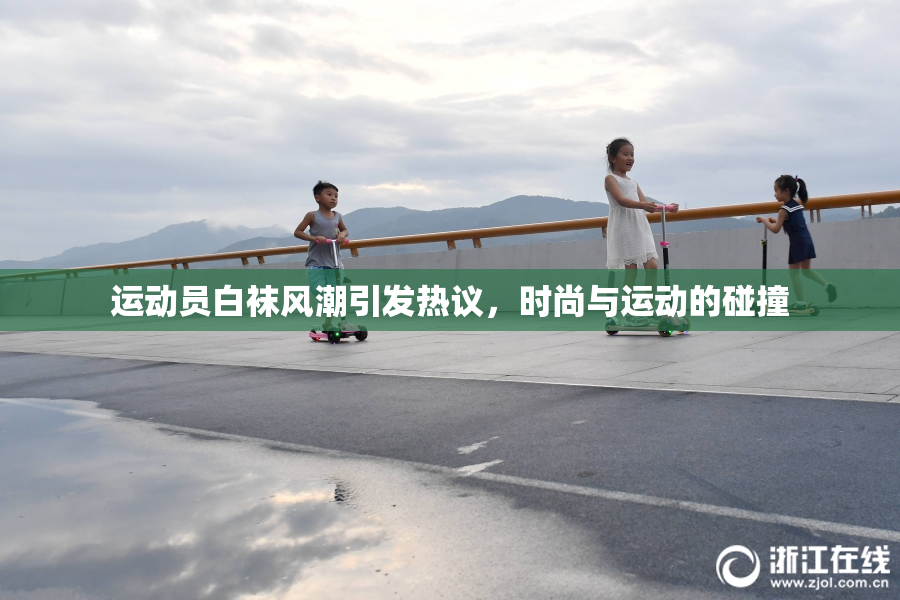 运动员白袜风潮引发热议，时尚与运动的碰撞