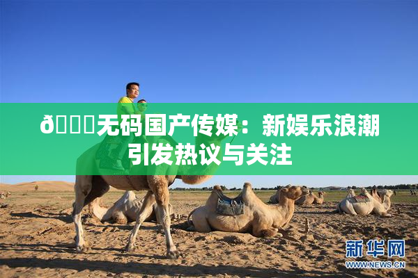 🔞无码国产传媒：新娱乐浪潮引发热议与关注