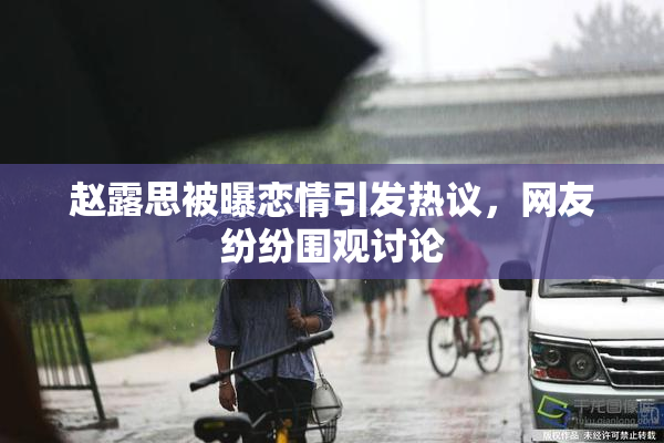 赵露思被曝恋情引发热议，网友纷纷围观讨论