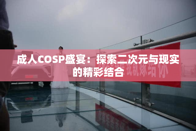 成人COSP盛宴：探索二次元与现实的精彩结合