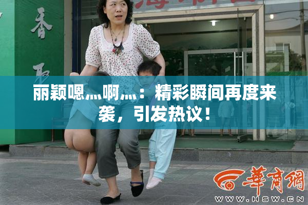 丽颖嗯灬啊灬：精彩瞬间再度来袭，引发热议！