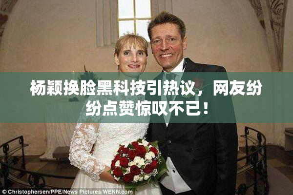杨颖换脸黑科技引热议，网友纷纷点赞惊叹不已！