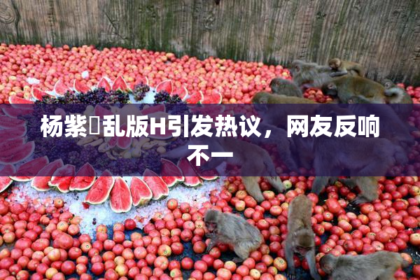 杨紫婬乱版H引发热议，网友反响不一
