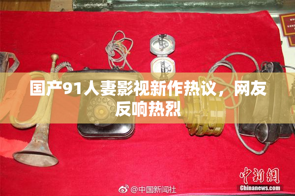 国产91人妻影视新作热议，网友反响热烈
