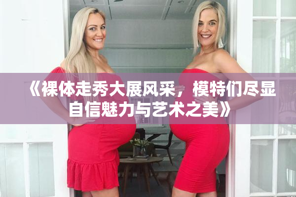 《裸体走秀大展风采，模特们尽显自信魅力与艺术之美》
