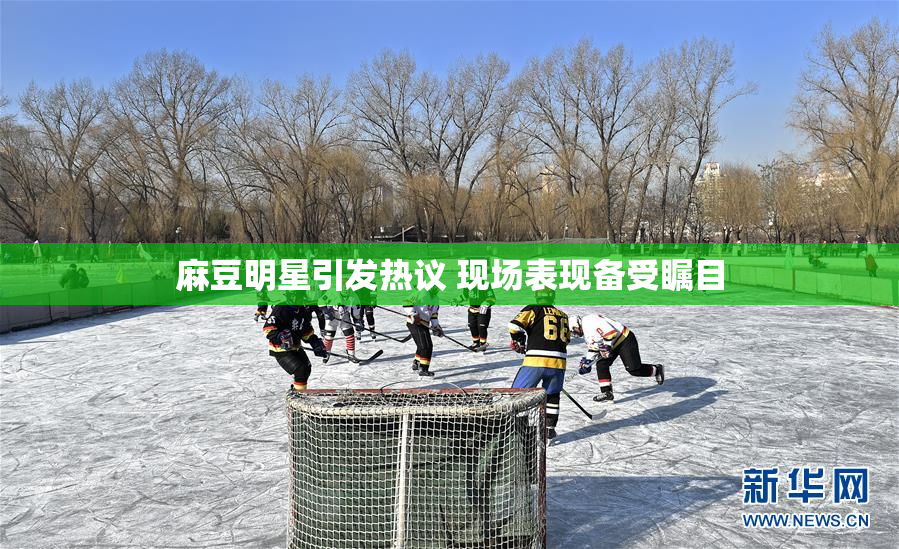 麻豆明星引发热议 现场表现备受瞩目