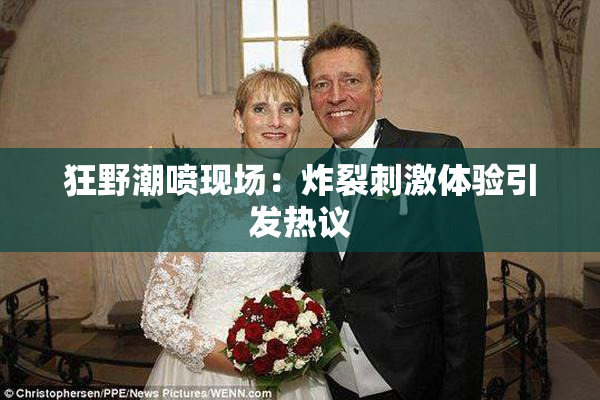 狂野潮喷现场：炸裂刺激体验引发热议