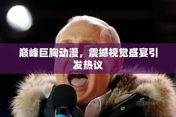 巅峰巨胸动漫，震撼视觉盛宴引发热议