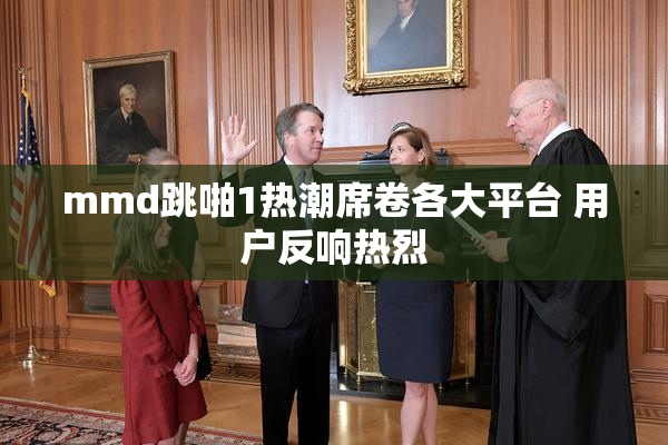 mmd跳啪1热潮席卷各大平台 用户反响热烈