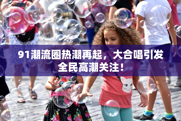 91潮流圈热潮再起，大合唱引发全民高潮关注！