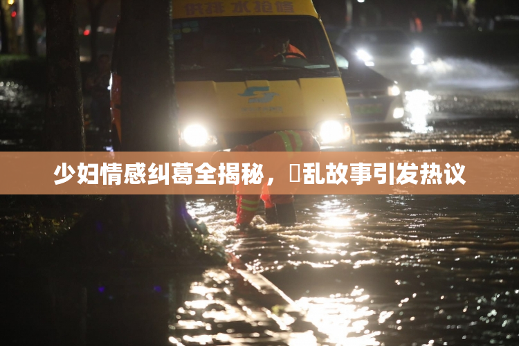 少妇情感纠葛全揭秘，婬乱故事引发热议