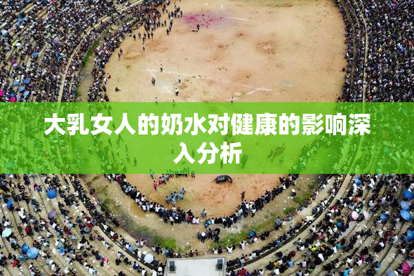 大乳女人的奶水对健康的影响深入分析