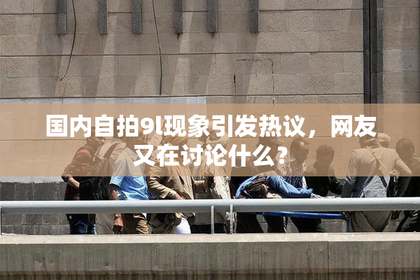 国内自拍9l现象引发热议，网友又在讨论什么？