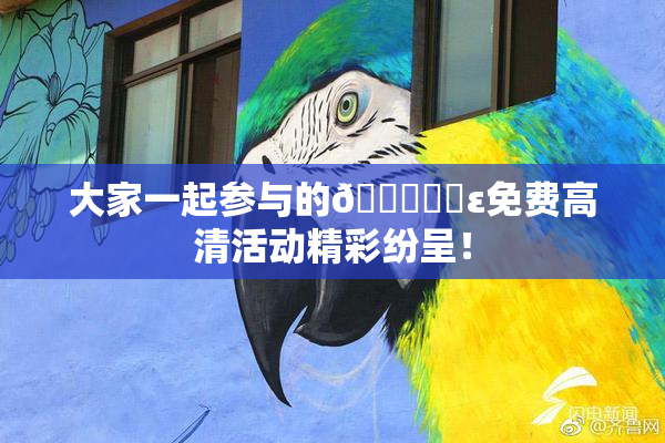 大家一起参与的🔞❌‌ε免费高清活动精彩纷呈！