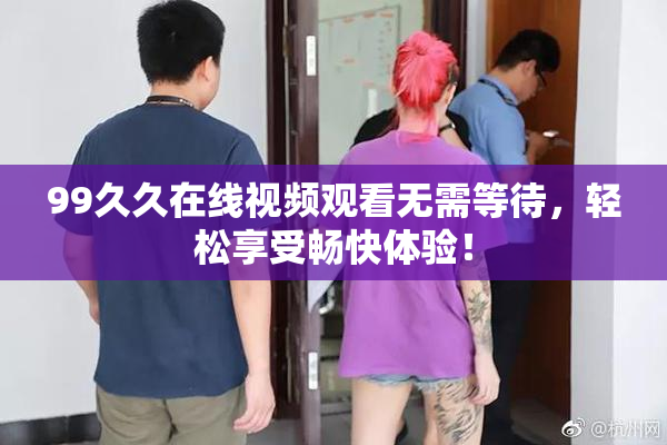 99久久在线视频观看无需等待，轻松享受畅快体验！