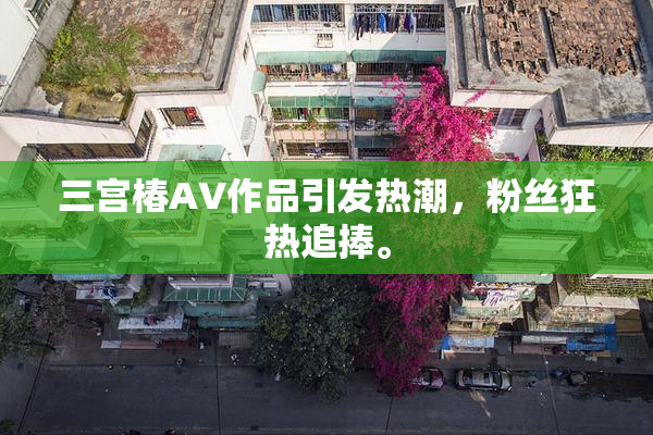 三宫椿AV作品引发热潮，粉丝狂热追捧。