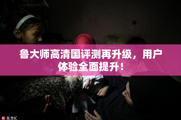 鲁大师高清国评测再升级，用户体验全面提升！