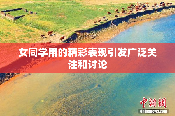 女同学用的精彩表现引发广泛关注和讨论