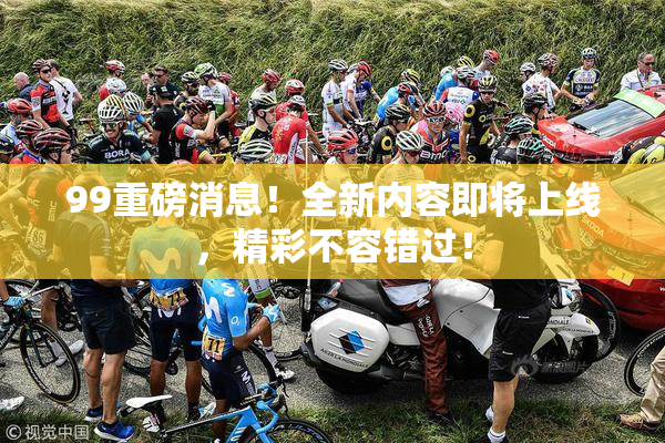 99重磅消息！全新内容即将上线，精彩不容错过！