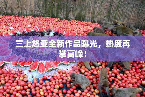 三上悠亚全新作品曝光，热度再攀高峰！