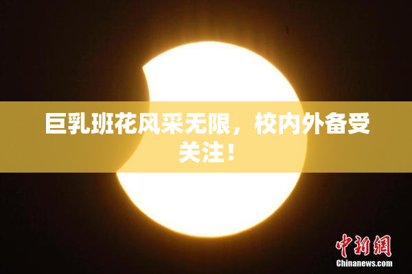 巨乳班花风采无限，校内外备受关注！