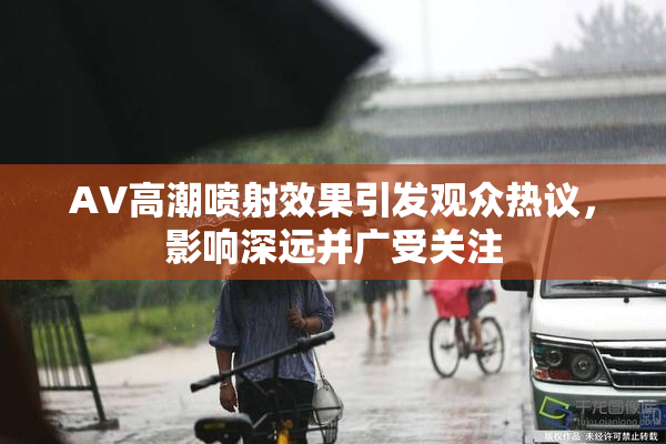 AV高潮喷射效果引发观众热议，影响深远并广受关注