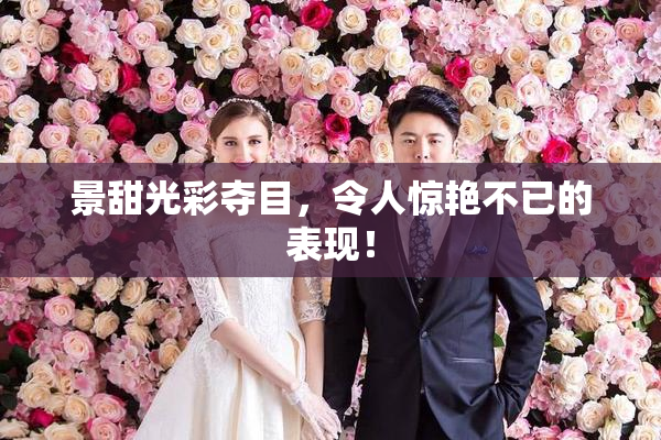 景甜光彩夺目，令人惊艳不已的表现！
