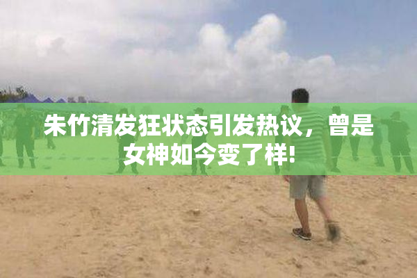 朱竹清发狂状态引发热议，曾是女神如今变了样!