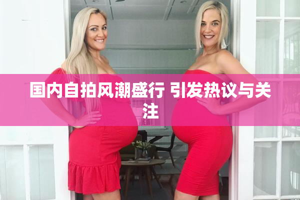 国内自拍风潮盛行 引发热议与关注