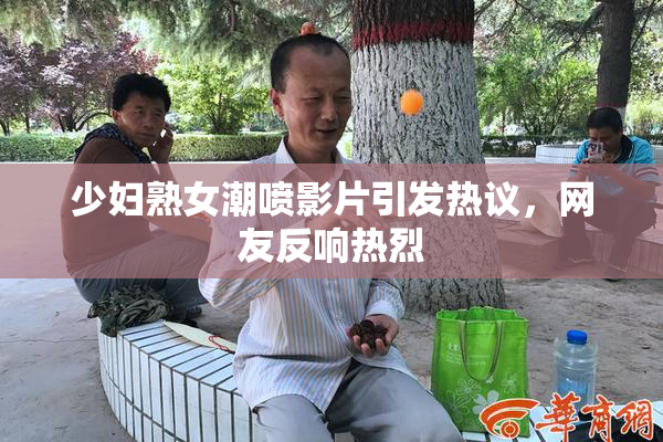 少妇熟女潮喷影片引发热议，网友反响热烈