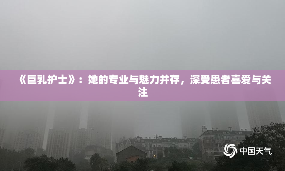 《巨乳护士》：她的专业与魅力并存，深受患者喜爱与关注