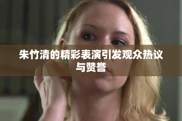 朱竹清的精彩表演引发观众热议与赞誉