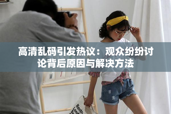 高清乱码引发热议：观众纷纷讨论背后原因与解决方法