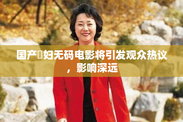 国产婬妇无码电影将引发观众热议，影响深远