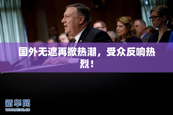 国外无遮再掀热潮，受众反响热烈！