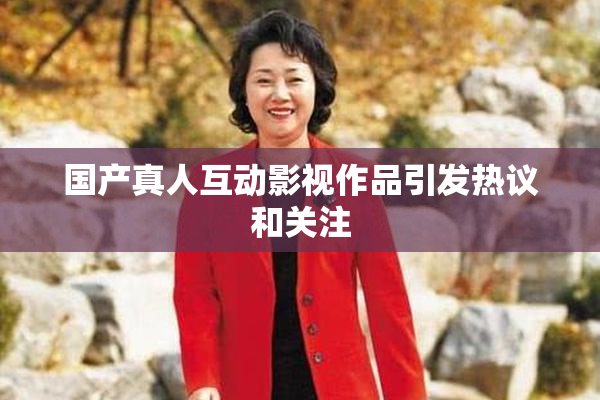 国产真人互动影视作品引发热议和关注