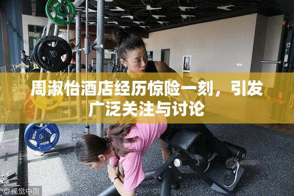 周淑怡酒店经历惊险一刻，引发广泛关注与讨论