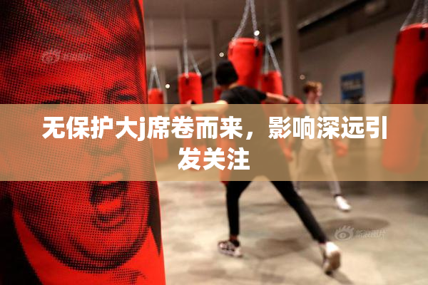 无保护大j席卷而来，影响深远引发关注