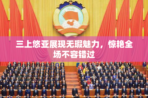 三上悠亚展现无瑕魅力，惊艳全场不容错过